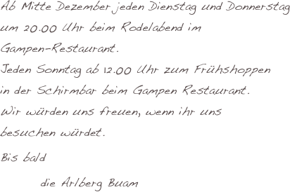 

Ab Mitte Dezember jeden Dienstag und Donnerstag um 20.00 Uhr beim Rodelabend im 
Gampen-Restaurant.
Jeden Sonntag ab 12.00 Uhr zum Frühshoppen 
in der Schirmbar beim Gampen Restaurant.
Wir würden uns freuen, wenn ihr uns 
besuchen würdet.
Bis bald
        die Arlberg Buam